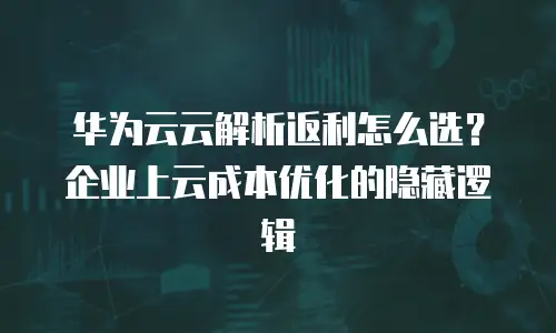 华为云云解析返利怎么选？企业上云成本优化的隐藏逻辑