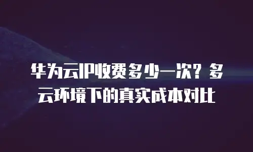 华为云IP收费多少一次？多云环境下的真实成本对比