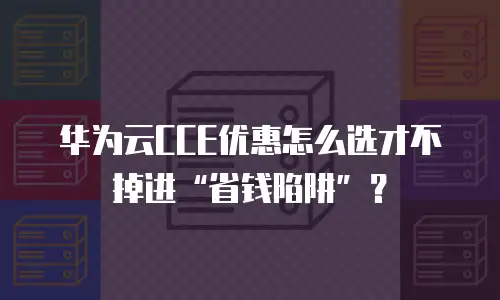华为云CCE优惠怎么选才不掉进&ldquo;省钱陷阱&rdquo;？