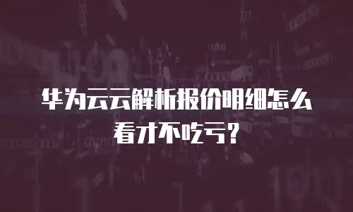 华为云云解析报价明细怎么看才不吃亏？