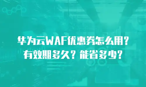 华为云WAF优惠券怎么用？有效期多久？能省多少？