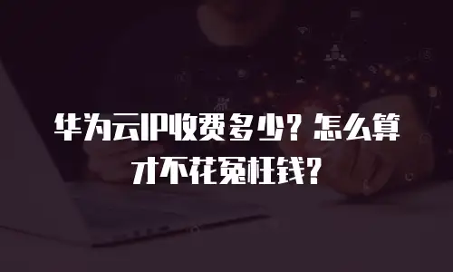华为云IP收费多少？怎么算才不花冤枉钱？