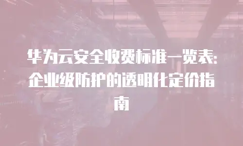 华为云安全收费标准一览表：企业级防护的透明化定价指南