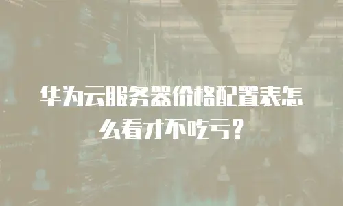 华为云服务器价格配置表怎么看才不吃亏？
