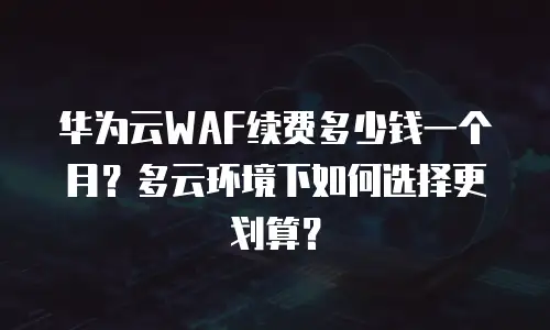 华为云WAF续费多少钱一个月？多云环境下如何选择更划算？