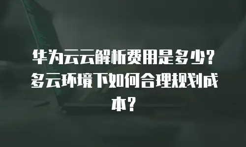 华为云云解析费用是多少？多云环境下如何合理规划成本？