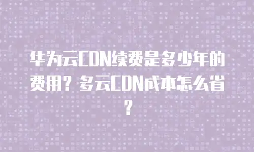华为云CDN续费是多少年的费用？多云CDN成本怎么省？