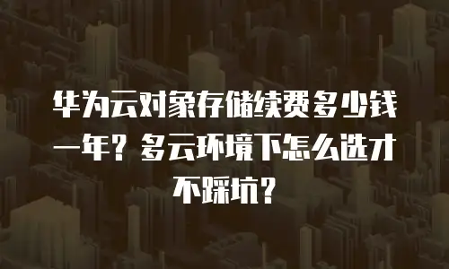 华为云对象存储续费多少钱一年？多云环境下怎么选才不踩坑？