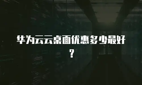华为云云桌面优惠多少最好？
