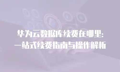 华为云数据库续费在哪里：一站式续费指南与操作解析