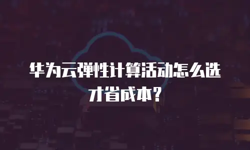 华为云弹性计算活动怎么选才省成本？