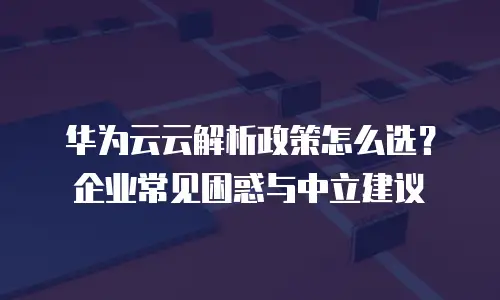 华为云云解析政策怎么选？企业常见困惑与中立建议