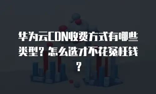 华为云CDN收费方式有哪些类型？怎么选才不花冤枉钱？