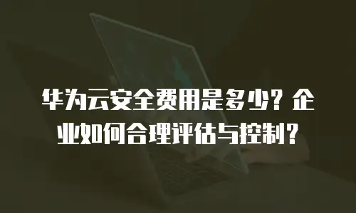 华为云安全费用是多少？企业如何合理评估与控制？