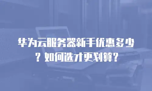华为云服务器新手优惠多少？如何选才更划算？