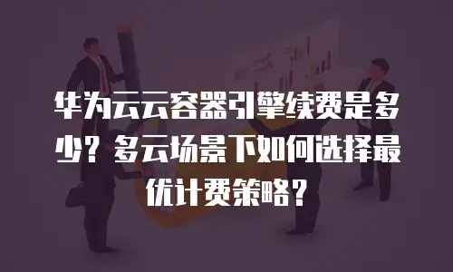 华为云云容器引擎续费是多少？多云场景下如何选择最优计费策略？