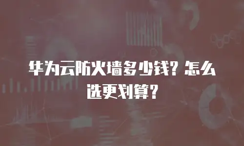 华为云防火墙多少钱？怎么选更划算？