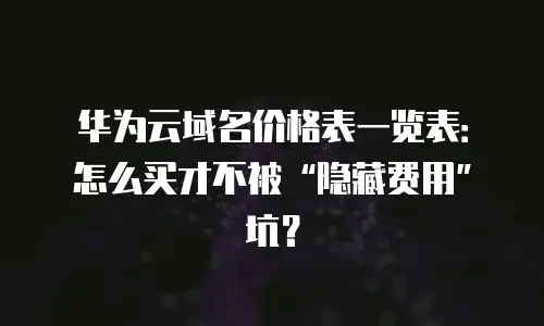 华为云域名价格表一览表：怎么买才不被“隐藏费用”坑？