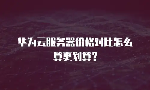 华为云服务器价格对比怎么算更划算？