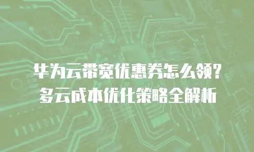 华为云带宽优惠券怎么领？多云成本优化策略全解析