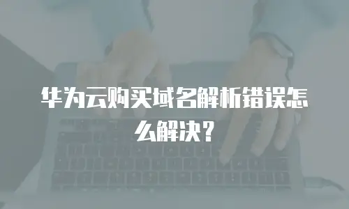 华为云购买域名解析错误怎么解决？