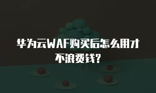 华为云WAF购买后怎么用才不浪费钱？