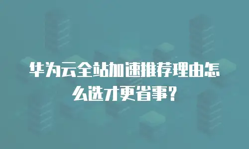 华为云全站加速推荐理由怎么选才更省事？