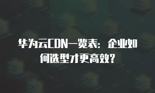 华为云CDN一览表：企业如何选型才更高效？