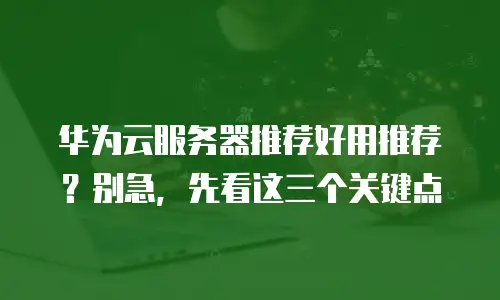 华为云服务器推荐好用推荐？别急，先看这三个关键点