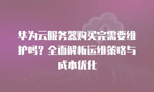 华为云服务器购买完需要维护吗？全面解析运维策略与成本优化