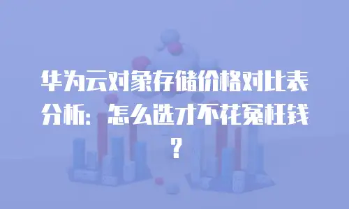 华为云对象存储价格对比表分析：怎么选才不花冤枉钱？