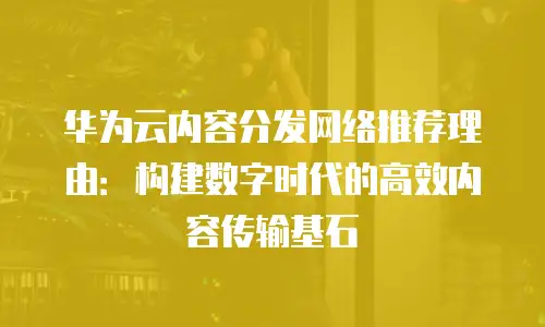 华为云内容分发网络推荐理由：构建数字时代的高效内容传输基石