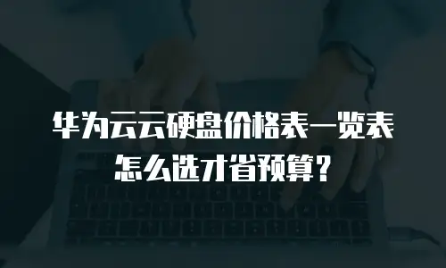 华为云云硬盘价格表一览表怎么选才省预算？