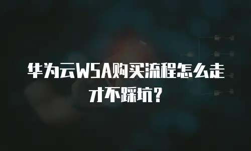 华为云WSA购买流程怎么走才不踩坑？