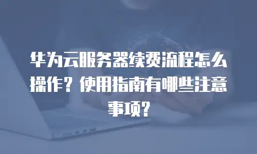 华为云服务器续费流程怎么操作？使用指南有哪些注意事项？