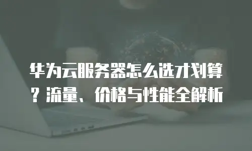 华为云服务器怎么选才划算？流量、价格与性能全解析