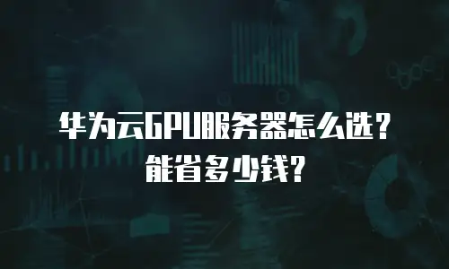 华为云GPU服务器怎么选？能省多少钱？