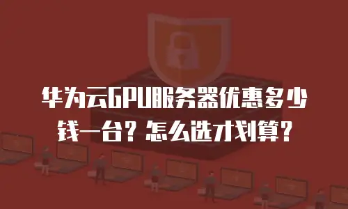 华为云GPU服务器优惠多少钱一台？怎么选才划算？