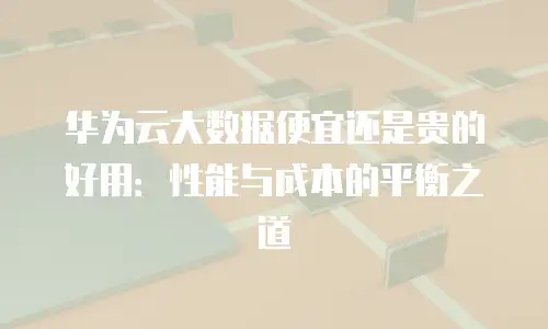 华为云大数据便宜还是贵的好用：性能与成本的平衡之道