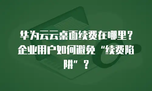 华为云云桌面续费在哪里？企业用户如何避免&ldquo;续费陷阱&rdquo;？