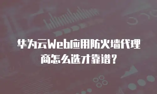 华为云Web应用防火墙代理商怎么选才靠谱？