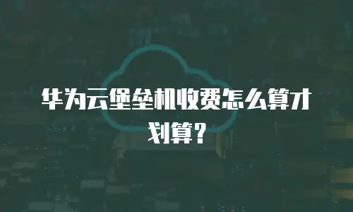华为云堡垒机收费怎么算才划算？