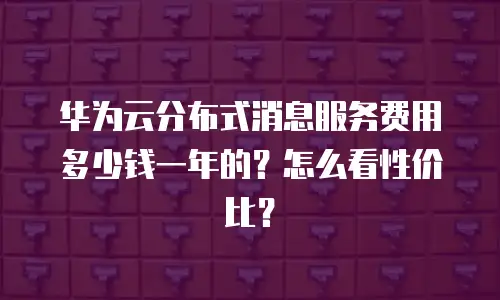 华为云分布式消息服务费用多少钱一年的？怎么看性价比？