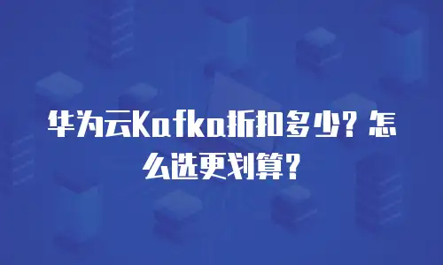 华为云Kafka折扣多少？怎么选更划算？