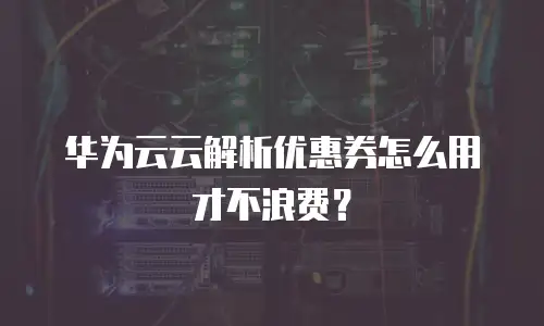华为云云解析优惠券怎么用才不浪费？