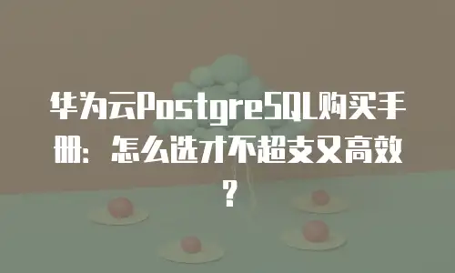 华为云PostgreSQL购买手册：怎么选才不超支又高效？