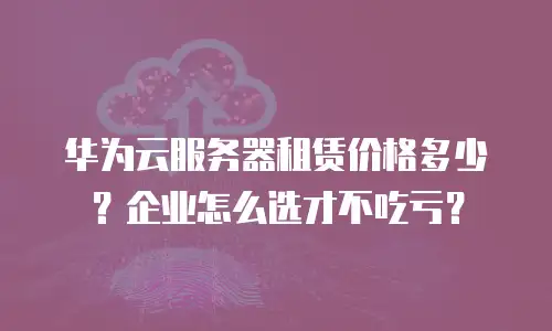 华为云服务器租赁价格多少？企业怎么选才不吃亏？