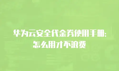 华为云安全代金券使用手册：怎么用才不浪费