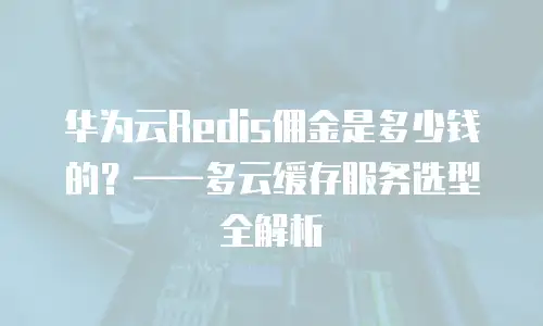 华为云Redis佣金是多少钱的？——多云缓存服务选型全解析