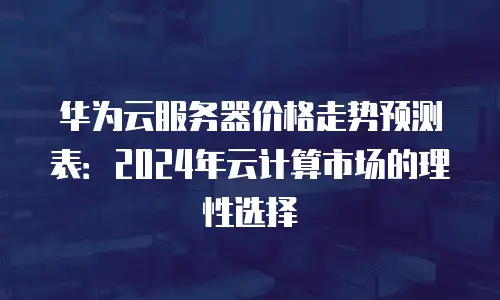 华为云服务器价格走势预测表：2024年云计算市场的理性选择
